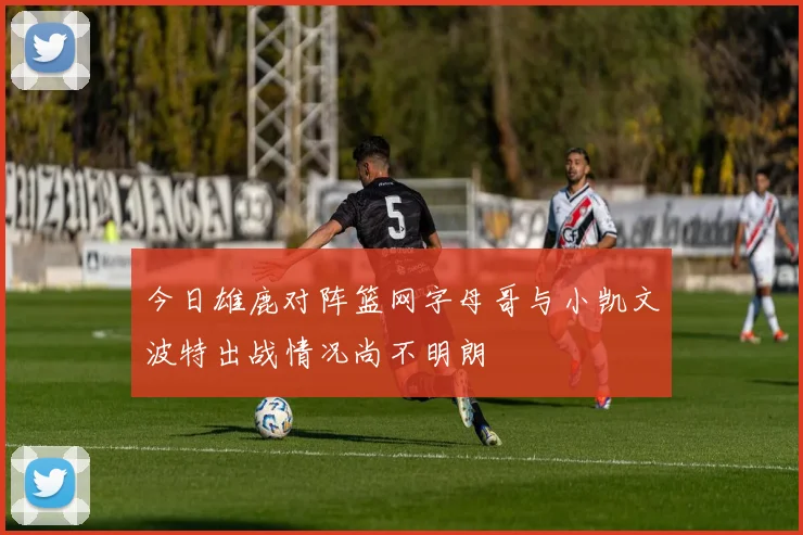 今日雄鹿对阵篮网字母哥与小凯文波特出战情况尚不明朗