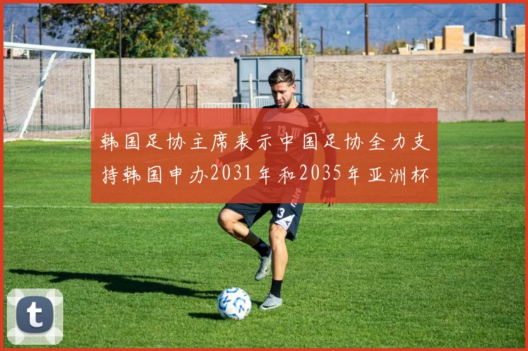 韩国足协主席表示中国足协全力支持韩国申办2031年和2035年亚洲杯赛事