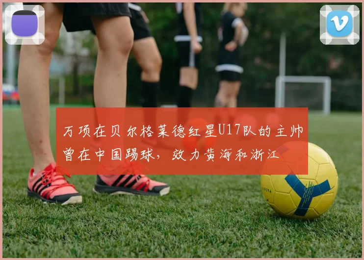 万项在贝尔格莱德红星U17队的主帅曾在中国踢球，效力黄海和浙江