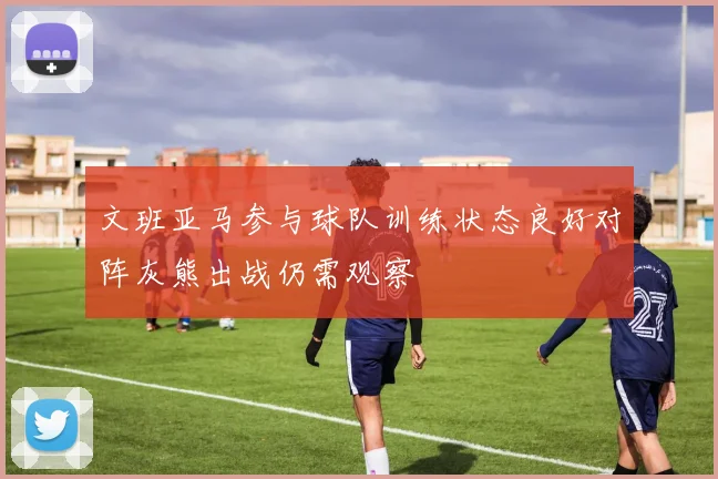 文班亚马参与球队训练状态良好对阵灰熊出战仍需观察