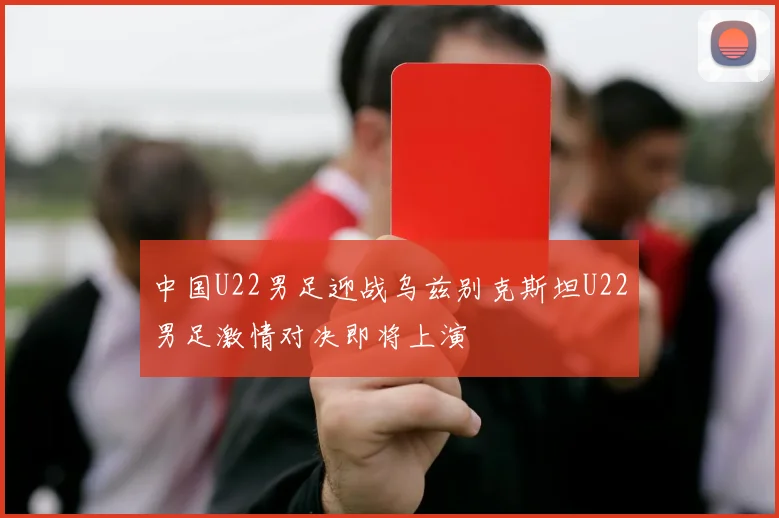 中国U22男足迎战乌兹别克斯坦U22男足激情对决即将上演