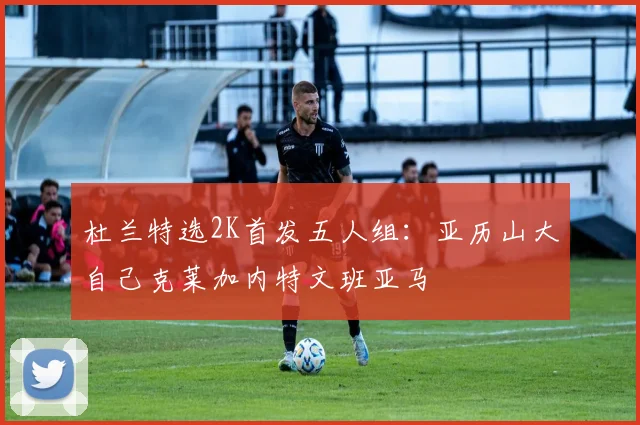 杜兰特选2K首发五人组：亚历山大自己克莱加内特文班亚马