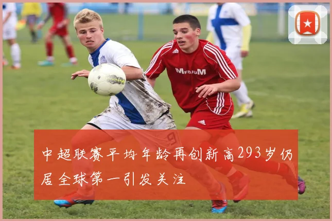 中超联赛平均年龄再创新高293岁仍居全球第一引发关注