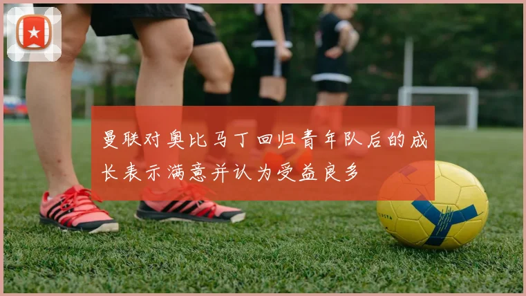 曼联对奥比马丁回归青年队后的成长表示满意并认为受益良多