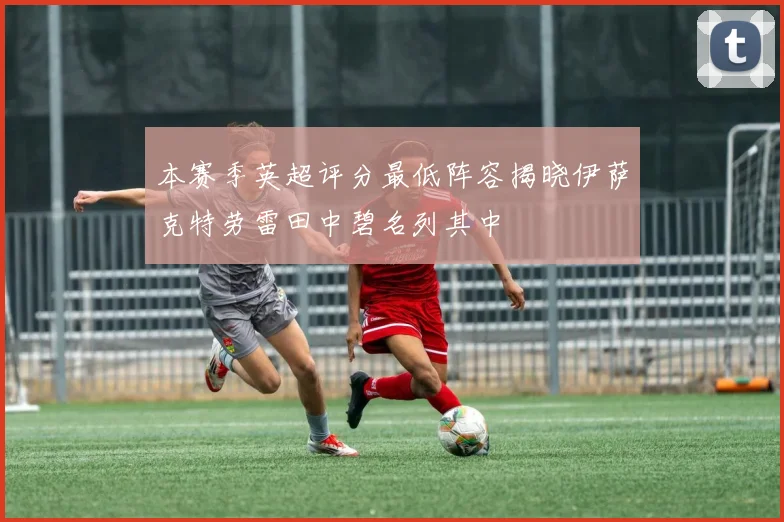 本赛季英超评分最低阵容揭晓伊萨克特劳雷田中碧名列其中