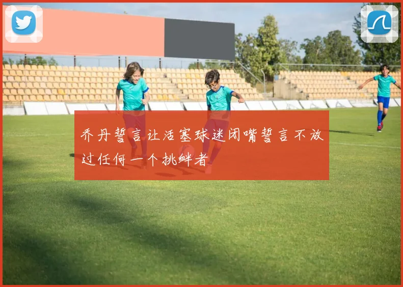 乔丹誓言让活塞球迷闭嘴誓言不放过任何一个挑衅者