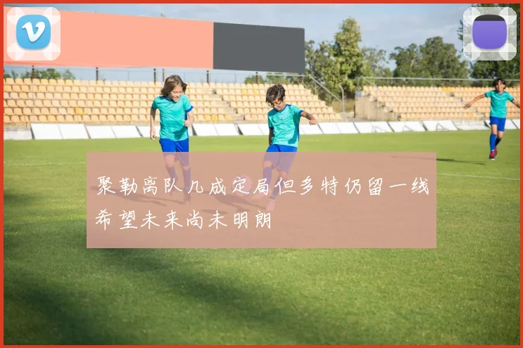 聚勒离队几成定局但多特仍留一线希望未来尚未明朗