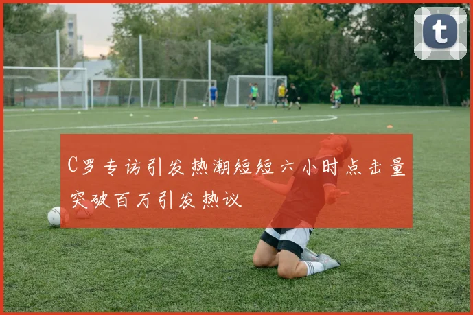 C罗专访引发热潮短短六小时点击量突破百万引发热议