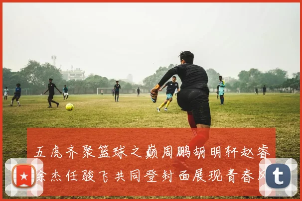 五虎齐聚篮球之巅周鹏胡明轩赵睿徐杰任骏飞共同登封面展现青春风采