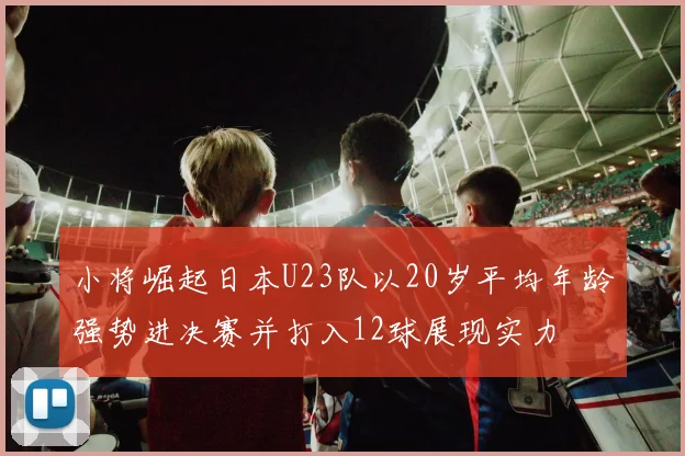 小将崛起日本U23队以20岁平均年龄强势进决赛并打入12球展现实力