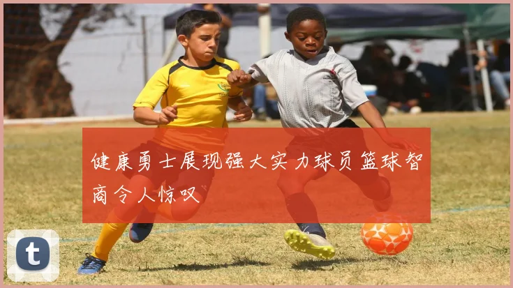 健康勇士展现强大实力球员篮球智商令人惊叹
