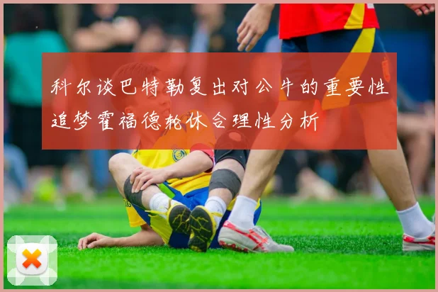 科尔谈巴特勒复出对公牛的重要性追梦霍福德轮休合理性分析