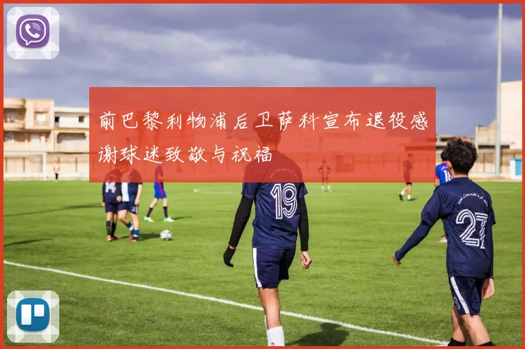 前巴黎利物浦后卫萨科宣布退役感谢球迷致敬与祝福