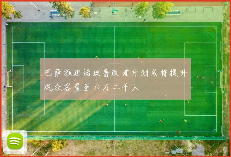 巴萨推进诺坎普改建计划或将提升观众容量至六万二千人