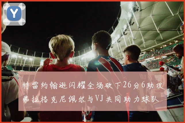 特雷约翰逊闪耀全场砍下26分6助攻弗拉格克尼佩尔与VJ共同助力球队表现出色