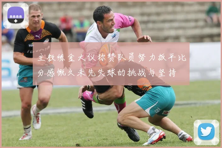 主教练金大仪称赞队员努力扳平比分感慨久未先失球的挑战与坚持
