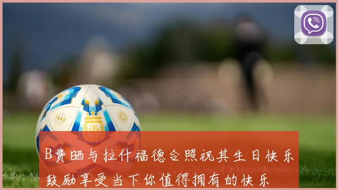 B费晒与拉什福德合照祝其生日快乐鼓励享受当下你值得拥有的快乐