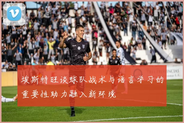 埃斯特旺谈球队战术与语言学习的重要性助力融入新环境