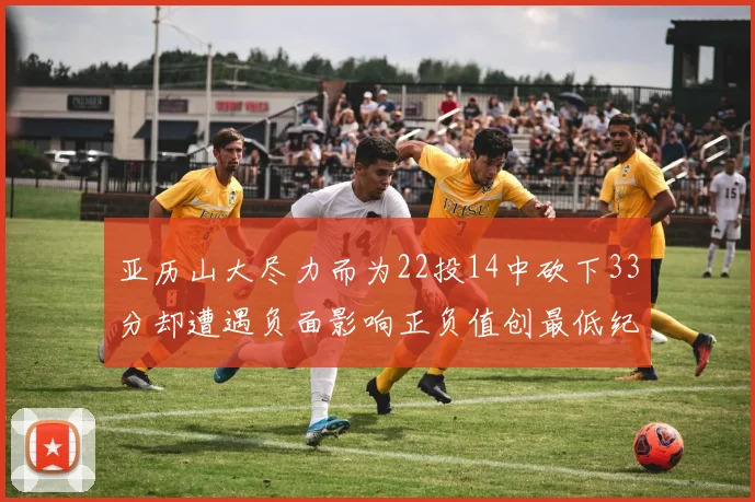 亚历山大尽力而为22投14中砍下33分却遭遇负面影响正负值创最低纪录