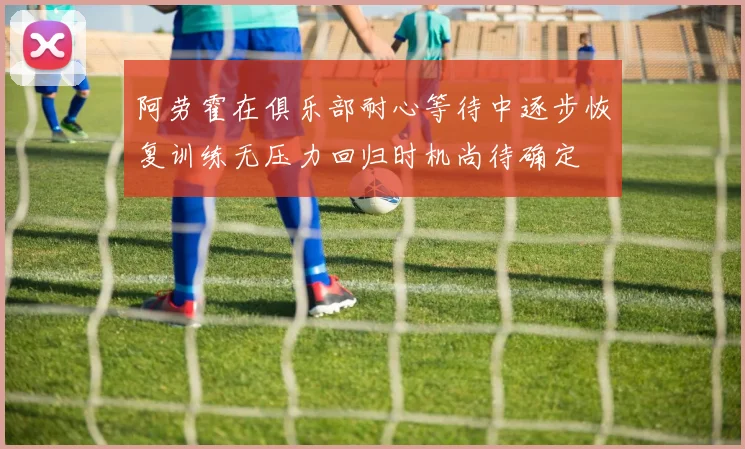 阿劳霍在俱乐部耐心等待中逐步恢复训练无压力回归时机尚待确定
