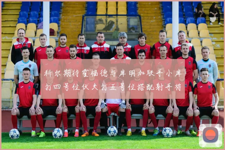 科尔期待霍福德与库明加联手小库打四号位伙夫打五号位搭配射手将极具观赏性