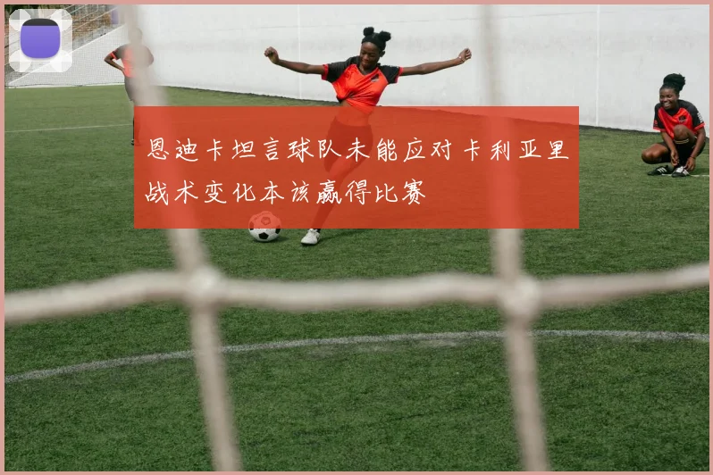 恩迪卡坦言球队未能应对卡利亚里战术变化本该赢得比赛