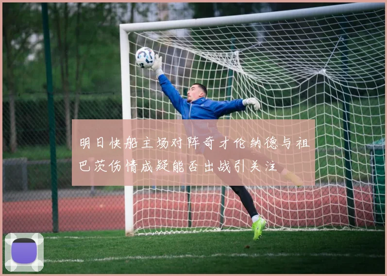 明日快船主场对阵奇才伦纳德与祖巴茨伤情成疑能否出战引关注