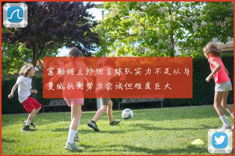 富勒姆主帅坦言球队实力不足以与曼城抗衡努力尝试但难度巨大