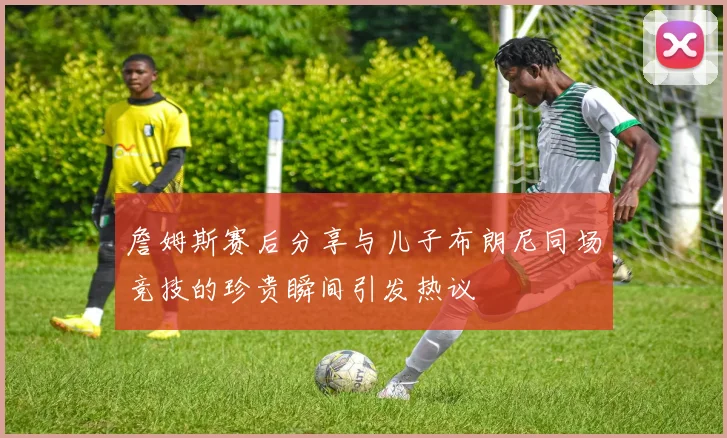 詹姆斯赛后分享与儿子布朗尼同场竞技的珍贵瞬间引发热议