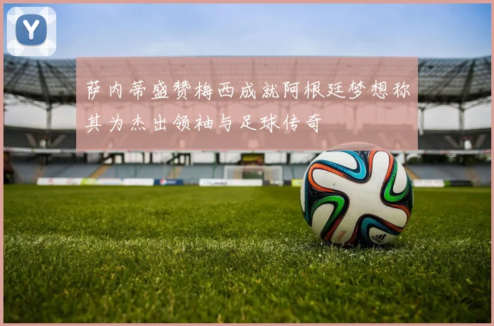 萨内蒂盛赞梅西成就阿根廷梦想称其为杰出领袖与足球传奇