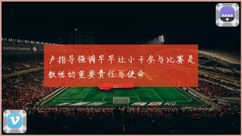 卢指导强调早早让小卡参与比赛是教练的重要责任与使命