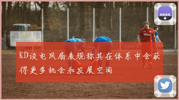 KD谈电风扇表现称其在体系中会获得更多机会和发展空间
