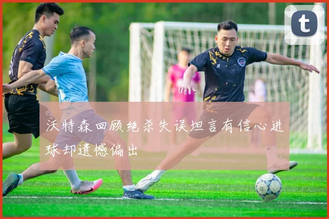 沃特森回顾绝杀失误坦言有信心进球却遗憾偏出
