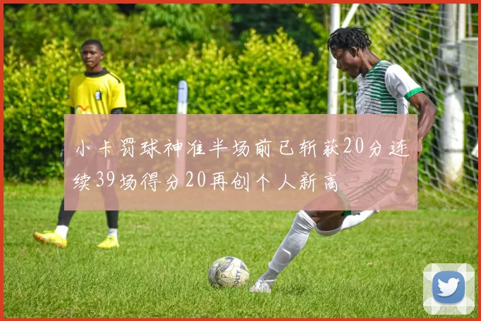 小卡罚球神准半场前已斩获20分连续39场得分20再创个人新高