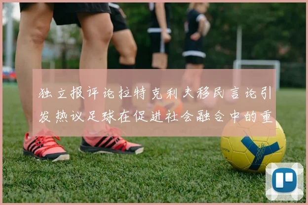 独立报评论拉特克利夫移民言论引发热议足球在促进社会融合中的重要作用
