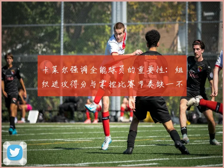 卡莱尔强调全能球员的重要性：组织进攻得分与掌控比赛节奏缺一不可